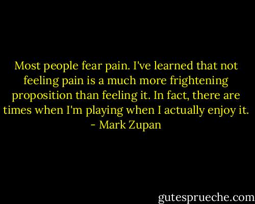 Most people fear pain. I've learned that not feeling pain is a much more frightening proposition than feeling it. In fact, there are times when I'm playing when I actually enjoy it. - Mark Zupan