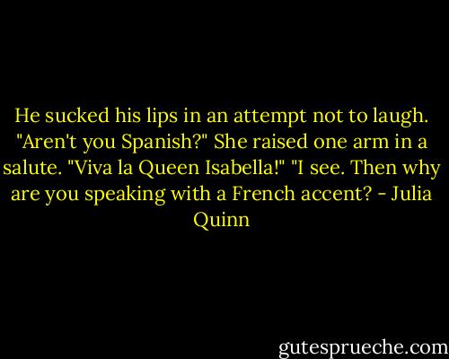 He sucked his lips in an attempt not to laugh. "Aren't you Spanish?"<br />She raised one arm in a salute. "Viva la Queen Isabella!"<br />"I see. Then why are you speaking with a French accent? - Julia Quinn
