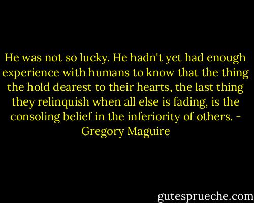 He was not so lucky. He hadn't yet had enough experience with humans to know that the thing the hold dearest to their hearts, the last thing they relinquish when all else is fading, is the consoling belief in the inferiority of others. - Gregory Maguire