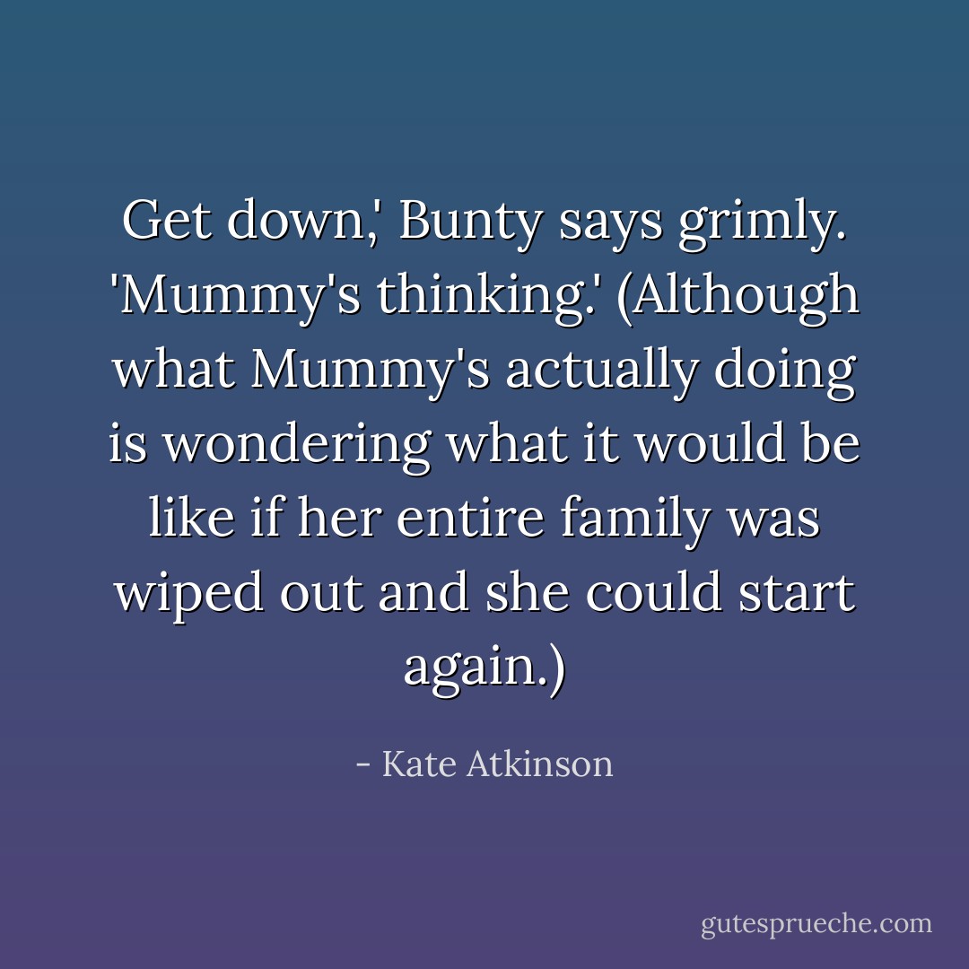 Get down,' Bunty says grimly. 'Mummy's thinking.' (Although what Mummy's actually doing is wondering what it would be like if her entire family was wiped out and she could start again.) - Kate Atkinson
