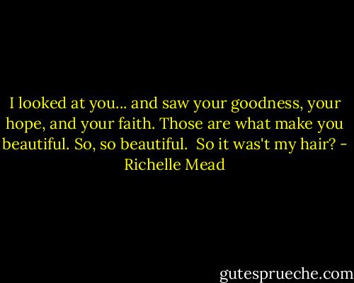 I looked at you... and saw your goodness, your hope, and your faith. Those are what make you beautiful. So, so beautiful.<br /><br />So it was't my hair? - Richelle Mead