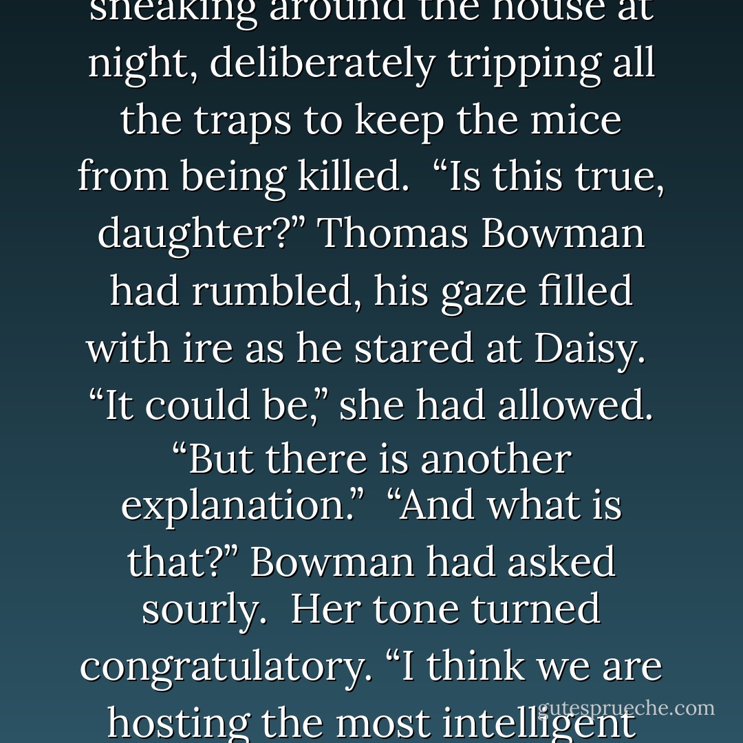 One of the servants had reported that Daisy had been sneaking around the house at night, deliberately tripping all the traps to keep the mice from being killed.<br /><br />“Is this true, daughter?” Thomas Bowman had rumbled, his gaze filled with ire as he stared at Daisy.<br /><br />“It could be,” she had allowed. “But there is another explanation.”<br /><br />“And what is that?” Bowman had asked sourly.<br /><br />Her tone turned congratulatory. “I think we are hosting the most intelligent mice in New York! - Lisa Kleypas
