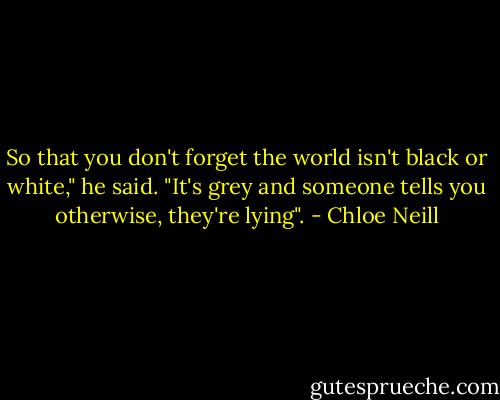 So that you don't forget the world isn't black or white," he said. "It's grey and someone tells you otherwise, they're lying". - Chloe Neill
