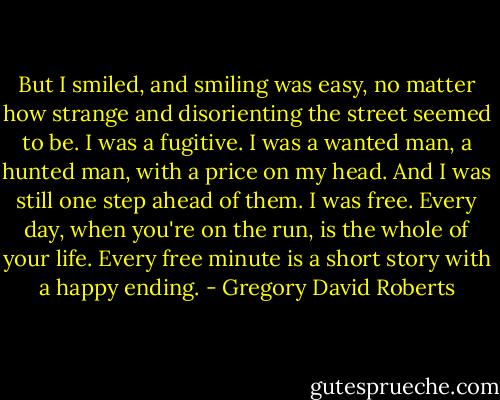 But I smiled, and smiling was easy, no matter how strange and disorienting the street seemed to be. I was a fugitive. I was a wanted man, a hunted man, with a price on my head. And I was still one step ahead of them. I was free. Every day, when you're on the run, is the whole of your life. Every free minute is a short story with a happy ending. - Gregory David Roberts