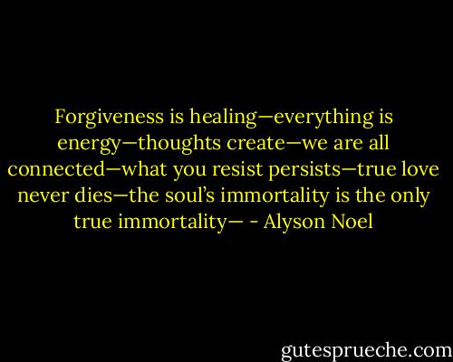 Forgiveness is healing—everything is energy—thoughts create—we are all connected—what you resist persists—true love never dies—the soul’s immortality is the only true immortality— - Alyson Noel