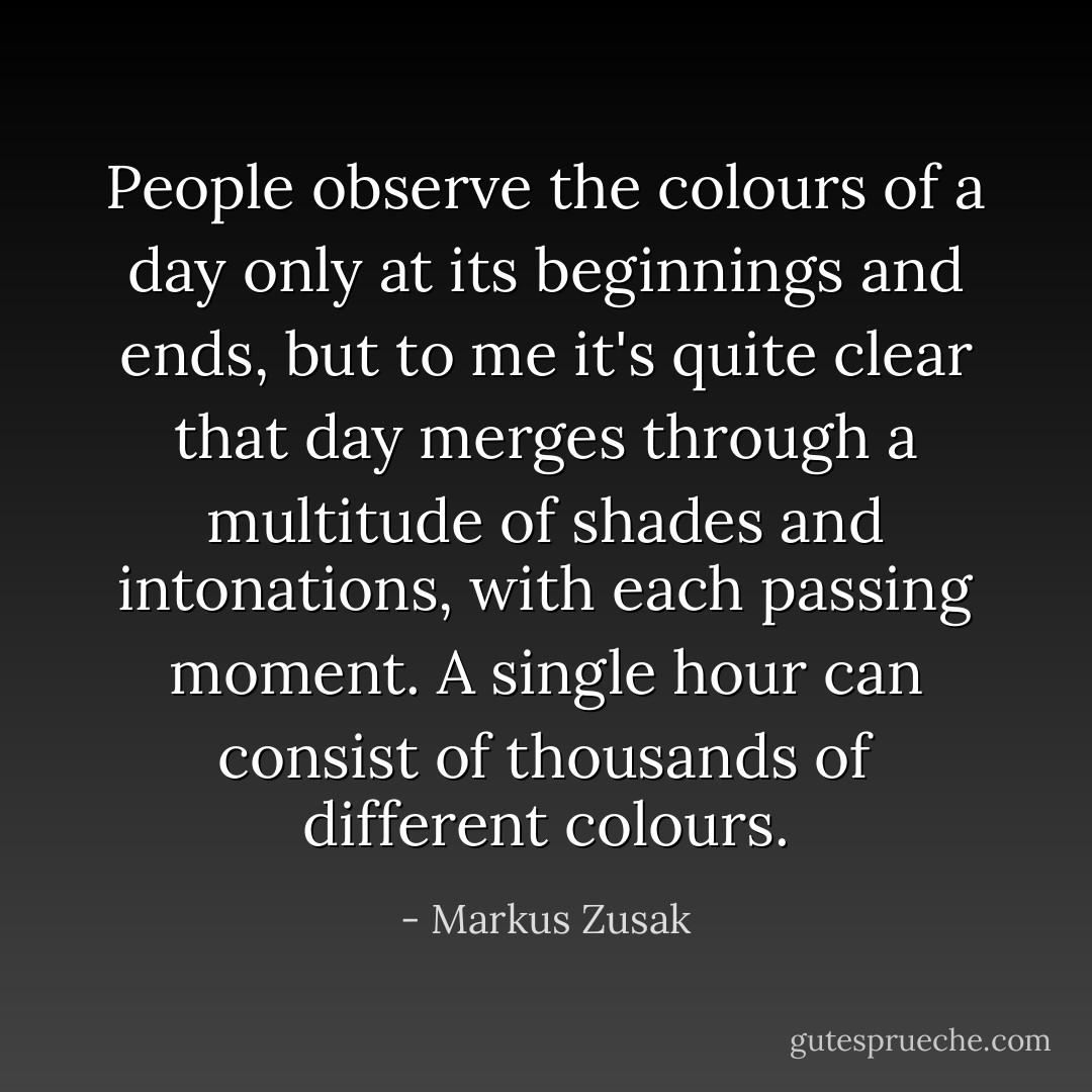 People observe the colours of a day only at its beginnings and ends, but to me it's quite clear that day merges through a multitude of shades and intonations, with each passing moment. A single hour can consist of thousands of different colours. - Markus Zusak