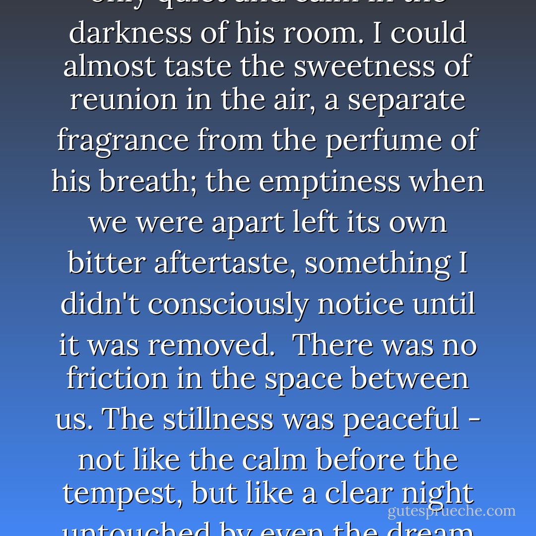 I tensed, waiting for the fury - both his and mine - but it was only quiet and calm in the darkness of his room. I could almost taste the sweetness of reunion in the air, a separate fragrance from the perfume of his breath; the emptiness when we were apart left its own bitter aftertaste, something I didn't consciously notice until it was removed.<br /><br />There was no friction in the space between us. The stillness was peaceful - not like the calm before the tempest, but like a clear night untouched by even the dream of a storm. - Stephenie Meyer