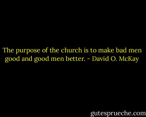 The purpose of the church is to make bad men good and good men better. - David O. McKay