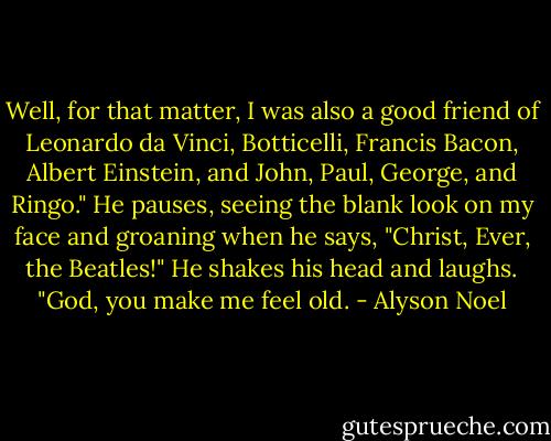 Well, for that matter, I was also a good friend of Leonardo da Vinci, Botticelli, Francis Bacon, Albert Einstein, and John, Paul, George, and Ringo." He pauses, seeing the blank look on my face and groaning when he says, "Christ, Ever, the Beatles!" He shakes his head and laughs. "God, you make me feel old. - Alyson Noel