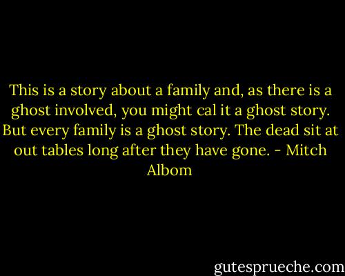 This is a story about a family and, as there is a ghost involved, you might cal it a ghost story. But every family is a ghost story. The dead sit at out tables long after they have gone. - Mitch Albom