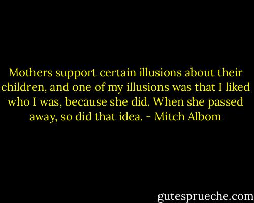 Mothers support certain illusions about their children, and one of my illusions was that I liked who I was, because she did. When she passed away, so did that idea. - Mitch Albom