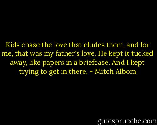 Kids chase the love that eludes them, and for me, that was my father's love. He kept it tucked away, like papers in a briefcase. And I kept trying to get in there. - Mitch Albom