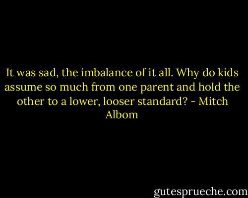 It was sad, the imbalance of it all. Why do kids assume so much from one parent and hold the other to a lower, looser standard? - Mitch Albom