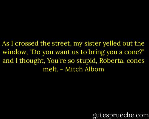 As I crossed the street, my sister yelled out the window, "Do you want us to bring you a cone?" and I thought, You're so stupid, Roberta, cones melt. - Mitch Albom