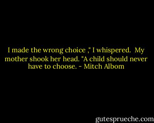 I made the wrong choice ," I whispered. <br />My mother shook her head.<br />"A child should never have to choose. - Mitch Albom