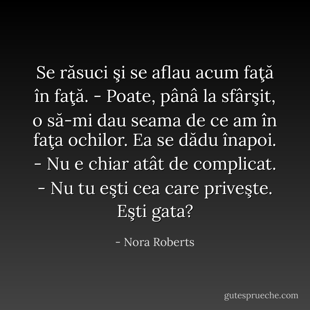 Se răsuci şi se aflau acum faţă în faţă.<br />- Poate, pânâ la sfârşit, o să-mi dau seama de ce am în faţa ochilor.<br />Ea se dădu înapoi.<br />- Nu e chiar atât de complicat.<br />- Nu tu eşti cea care priveşte. Eşti gata? - Nora Roberts