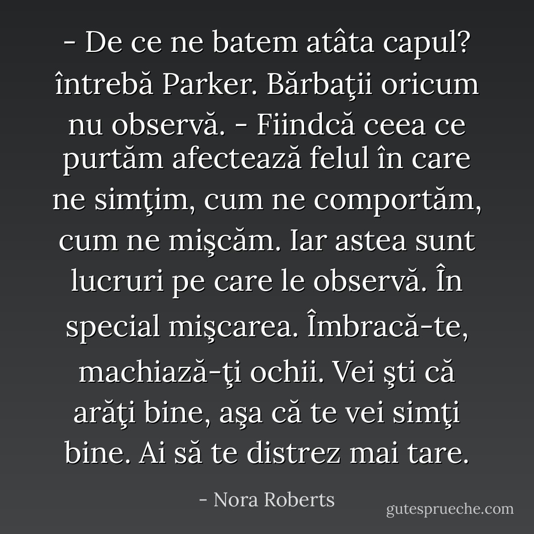 - De ce ne batem atâta capul? întrebă Parker. Bărbaţii oricum nu observă.<br />- Fiindcă ceea ce purtăm afectează felul în care ne simţim, cum ne comportăm, cum ne mişcăm. Iar astea sunt lucruri pe care le observă. În special mişcarea. Îmbracă-te, machiază-ţi ochii. Vei şti că arăţi bine, aşa că te vei simţi bine. Ai să te distrez mai tare. - Nora Roberts