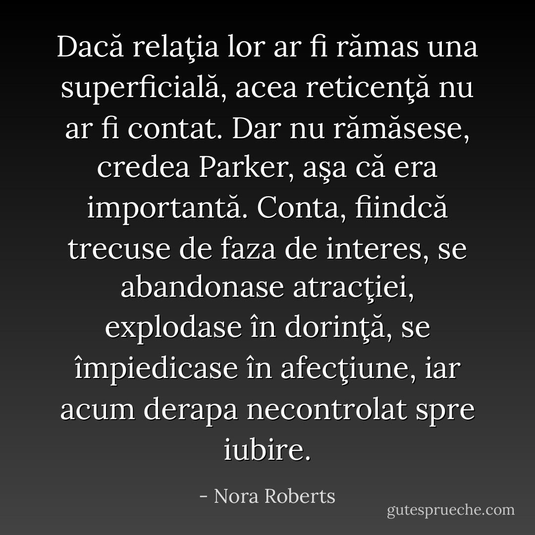 Dacă relaţia lor ar fi rămas una superficială, acea reticenţă nu ar fi contat. Dar nu rămăsese, credea Parker, aşa că era importantă. Conta, fiindcă trecuse de faza de interes, se abandonase atracţiei, explodase în dorinţă, se împiedicase în afecţiune, iar acum derapa necontrolat spre iubire. - Nora Roberts