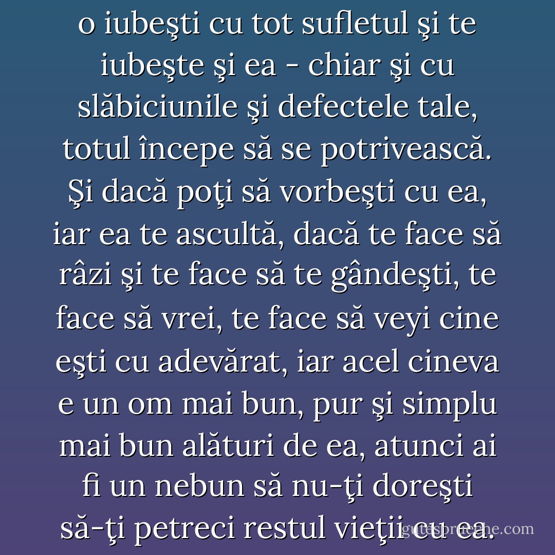 - Când găseşti o femeie pe care o iubeşti cu tot sufletul şi te iubeşte şi ea - chiar şi cu slăbiciunile şi defectele tale, totul începe să se potrivească. Şi dacă poţi să vorbeşti cu ea, iar ea te ascultă, dacă te face să râzi şi te face să te gândeşti, te face să vrei, te face să veyi cine eşti cu adevărat, iar acel cineva e un om mai bun, pur şi simplu mai bun alături de ea, atunci ai fi un nebun să nu-ţi doreşti să-ţi petreci restul vieţii cu ea. - Nora Roberts