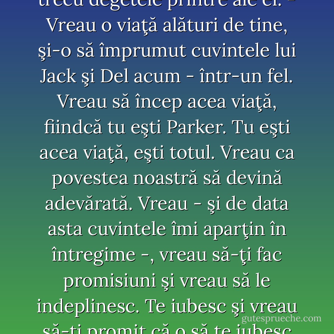 - Spune-mi ce-ţi doreşti. <br />El o prinse de încheieturi, apoi îşi trecu degetele printre ale ei.<br />- Vreau o viaţă alături de tine, şi-o să împrumut cuvintele lui Jack şi Del acum - într-un fel. Vreau să încep acea viaţă, fiindcă tu eşti Parker. Tu eşti acea viaţă, eşti totul. Vreau ca povestea noastră să devină adevărată. Vreau - şi de data asta cuvintele îmi aparţin în întregime -, vreau să-ţi fac promisiuni şi vreau să le indeplinesc. Te iubesc şi vreau să-ţi promit că o să te iubesc tot restul vieţii mele. - Nora Roberts