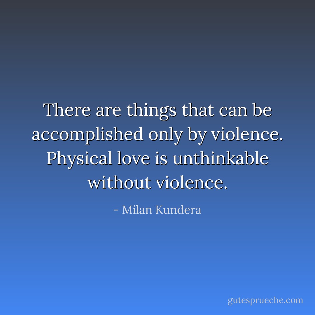 There are things that can be accomplished only by violence. Physical love is unthinkable without violence. - Milan Kundera