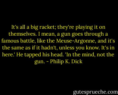It's all a big racket; they're playing it on themselves. I mean, a gun goes through a famous battle, like the Meuse-Argonne, and it's the same as if it hadn't, unless you know. It's in here.' He tapped his head. 'In the mind, not the gun. - Philip K. Dick