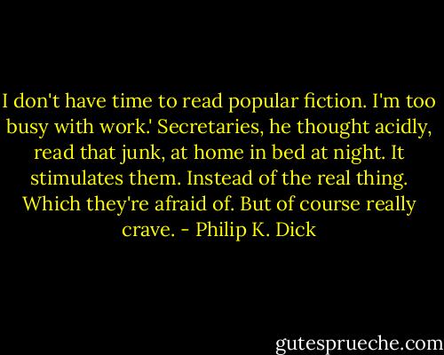I don't have time to read popular fiction. I'm too busy with work.' Secretaries, he thought acidly, read that junk, at home in bed at night. It stimulates them. Instead of the real thing. Which they're afraid of. But of course really crave. - Philip K. Dick