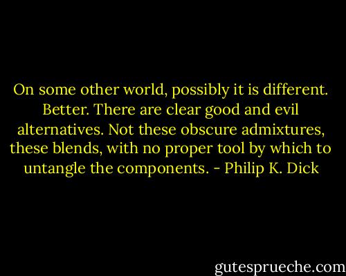On some other world, possibly it is different. Better. There are clear good and evil alternatives. Not these obscure admixtures, these blends, with no proper tool by which to untangle the components. - Philip K. Dick