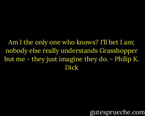 Am I the only one who knows? I'll bet I am; nobody else really understands Grasshopper but me - they just imagine they do. - Philip K. Dick