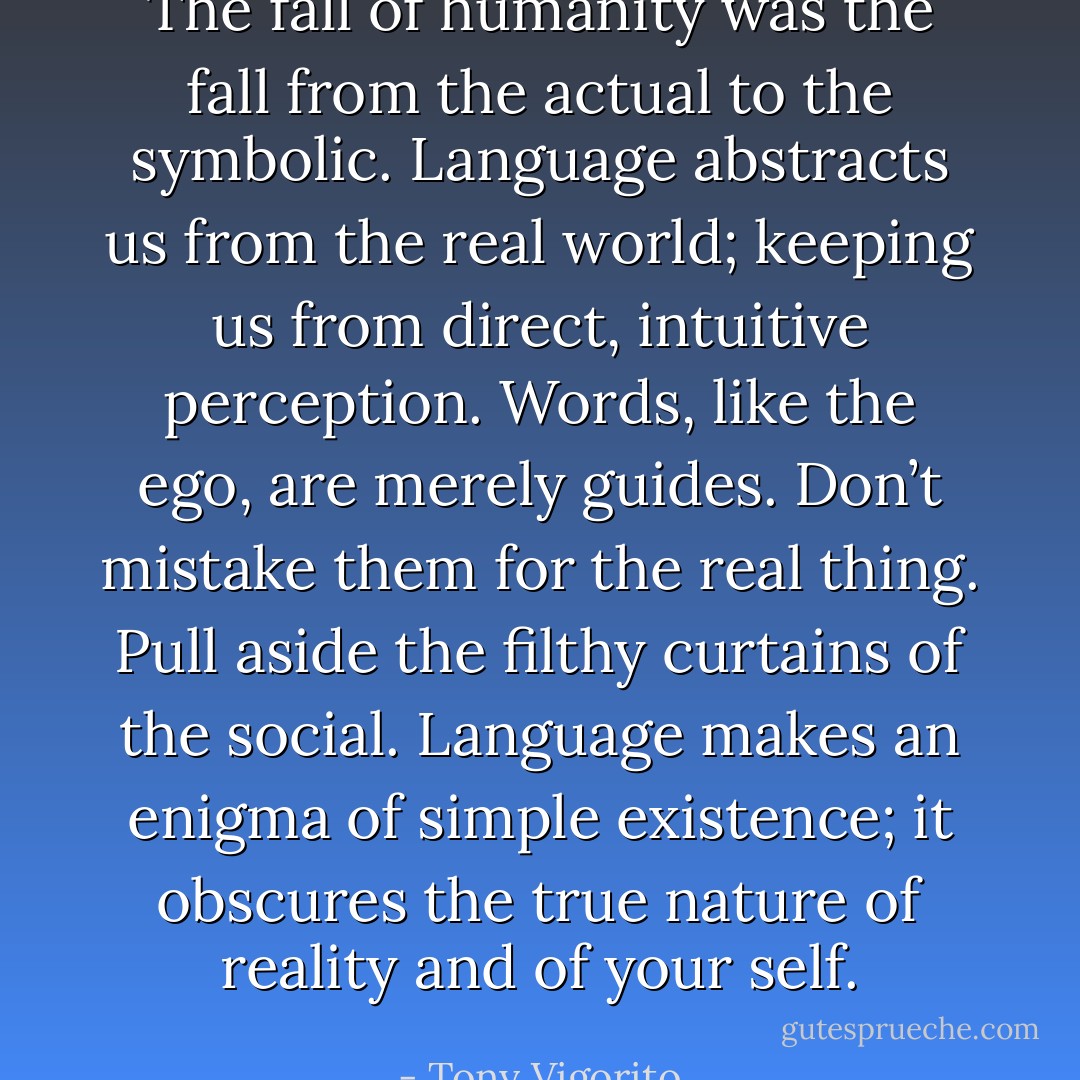 The fall of humanity was the fall from the actual to the symbolic. Language abstracts us from the real world; keeping us from direct, intuitive perception. Words, like the ego, are merely guides. Don’t mistake them for the real thing. Pull aside the filthy curtains of the social. Language makes an enigma of simple existence; it obscures the true nature of reality and of your self. - Tony Vigorito