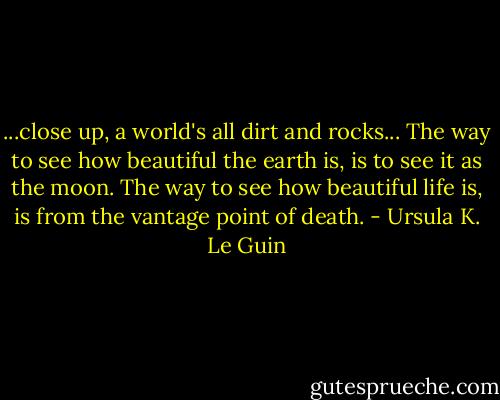 ...close up, a world's all dirt and rocks... The way to see how beautiful the earth is, is to see it as the moon. The way to see how beautiful life is, is from the vantage point of death. - Ursula K. Le Guin