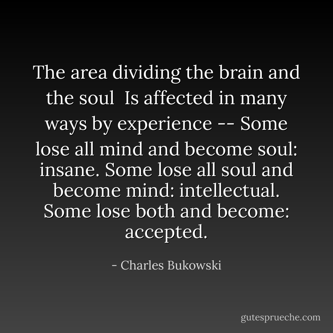 The area dividing the brain and the soul <br />Is affected in many ways by experience --<br />Some lose all mind and become soul:<br />insane.<br />Some lose all soul and become mind:<br />intellectual.<br />Some lose both and become:<br />accepted. - Charles Bukowski