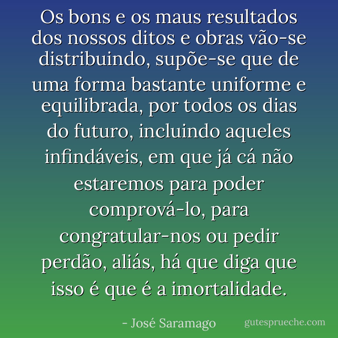 Os bons e os maus resultados dos nossos ditos e obras vão-se distribuindo, supõe-se que de uma forma bastante uniforme e equilibrada, por todos os dias do futuro, incluindo aqueles infindáveis, em que já cá não estaremos para poder comprová-lo, para congratular-nos ou pedir perdão, aliás, há que diga que isso é que é a imortalidade. - José Saramago