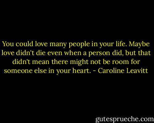 You could love many people in your life. Maybe love didn't die even when a person did, but that didn't mean there might not be room for someone else in your heart. - Caroline Leavitt