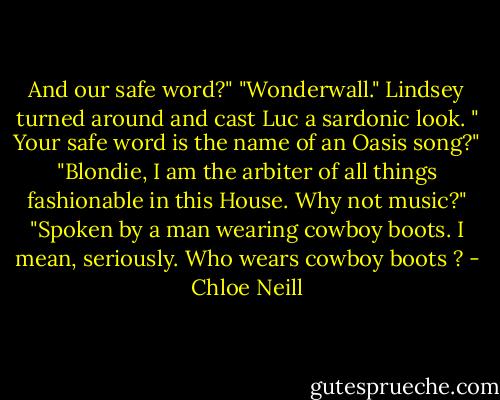 And our safe word?"<br />"Wonderwall."<br />Lindsey turned around and cast Luc a sardonic look. " Your safe word is the name of an Oasis song?"<br />"Blondie, I am the arbiter of all things fashionable in this House. Why not music?"<br />"Spoken by a man wearing cowboy boots. I mean, seriously. Who wears cowboy boots ? - Chloe Neill