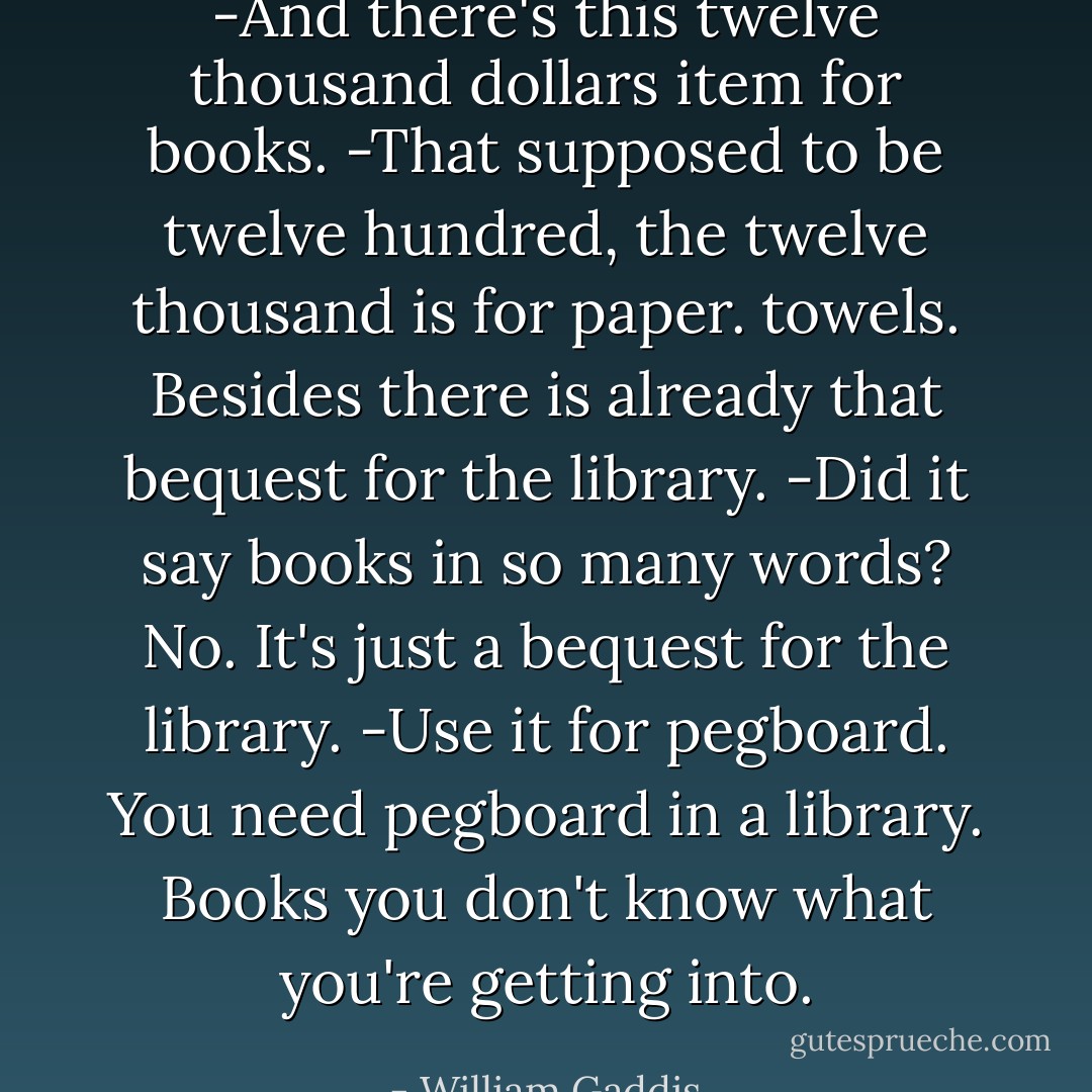 -And there's this twelve thousand dollars item for books.<br />-That supposed to be twelve hundred, the twelve thousand is for paper.<br />towels. Besides there is already that bequest for the library.<br />-Did it say books in so many words? No. It's just a bequest for the library.<br />-Use it for pegboard. You need pegboard in a library. Books you don't know what you're getting into. - William Gaddis