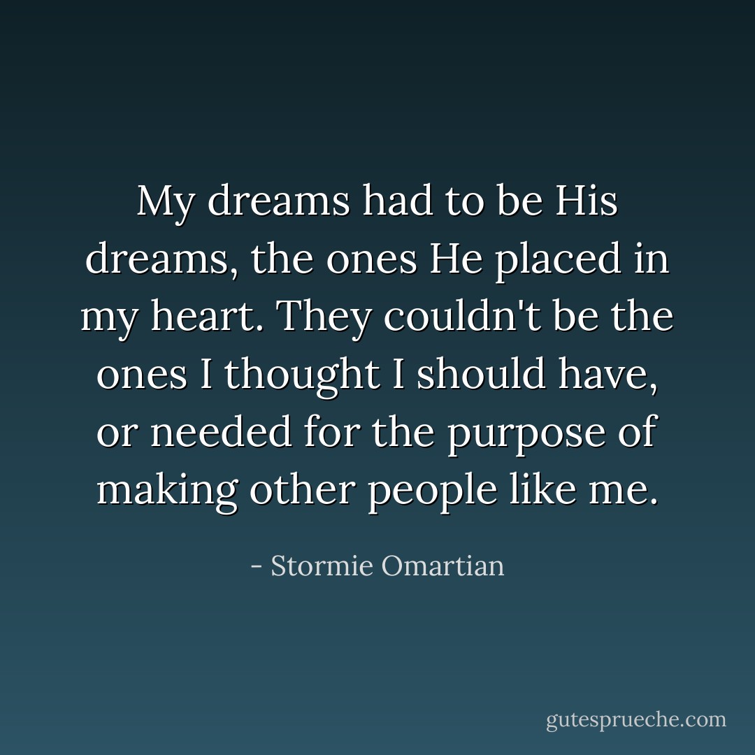 My dreams had to be His dreams, the ones He placed in my heart. They couldn't be the ones I thought I should have, or needed for the purpose of making other people like me. - Stormie Omartian