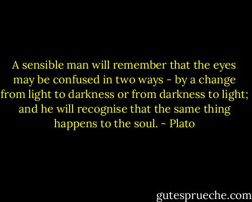 A sensible man will remember that the eyes may be confused in two ways - by a change from light to darkness or from darkness to light; and he will recognise that the same thing happens to the soul. - Plato