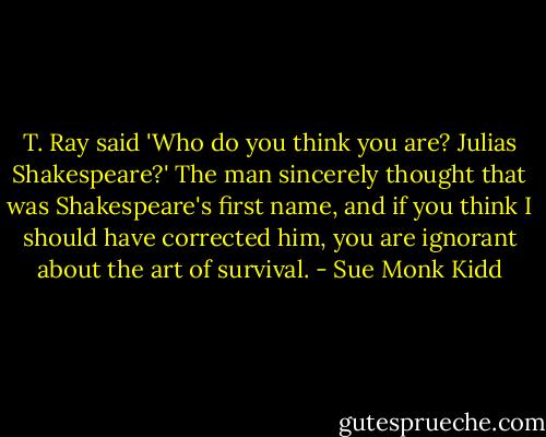 T. Ray said 'Who do you think you are? Julias Shakespeare?' The man sincerely thought that was Shakespeare's first name, and if you think I should have corrected him, you are ignorant about the art of survival. - Sue Monk Kidd