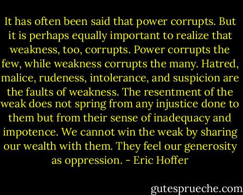It has often been said that power corrupts. But it is perhaps equally important to realize that weakness, too, corrupts. Power corrupts the few, while weakness corrupts the many. Hatred, malice, rudeness, intolerance, and suspicion are the faults of weakness. The resentment of the weak does not spring from any injustice done to them but from their sense of inadequacy and impotence. We cannot win the weak by sharing our wealth with them. They feel our generosity as oppression. - Eric Hoffer