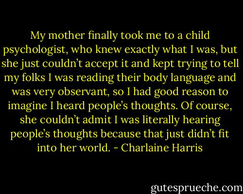 My mother finally took me to a child psychologist, who knew exactly what I was, but she just couldn’t accept it and kept trying to tell my folks I was reading their body language and was very observant, so I had good reason to imagine I heard people’s thoughts. Of course, she couldn’t admit I was literally hearing people’s thoughts because that just didn’t fit into her world. - Charlaine Harris