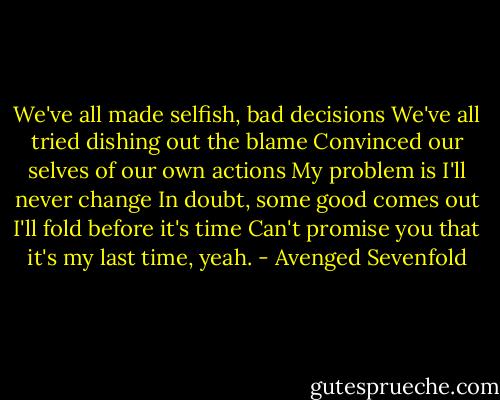 We've all made selfish, bad decisions<br />We've all tried dishing out the blame<br />Convinced our selves of our own actions<br />My problem is I'll never change<br />In doubt, some good comes out<br />I'll fold before it's time<br />Can't promise you that it's my last time, yeah. - Avenged Sevenfold