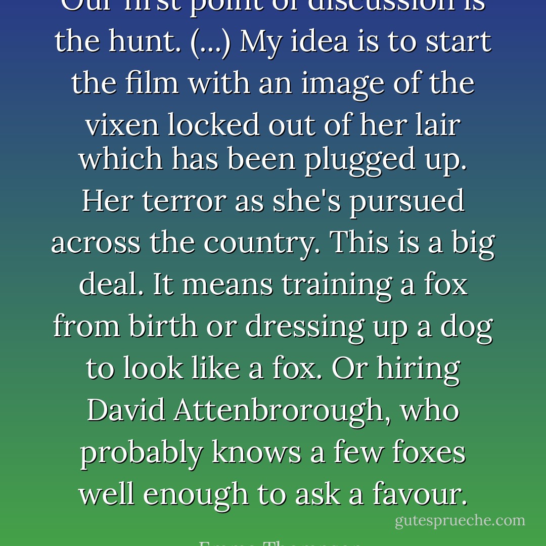 Our first point of discussion is the hunt. (...) My idea is to start the film with an image of the vixen locked out of her lair which has been plugged up. Her terror as she's pursued across the country. This is a big deal. It means training a fox from birth or dressing up a dog to look like a fox. Or hiring David Attenbrorough, who probably knows a few foxes well enough to ask a favour. - Emma Thompson