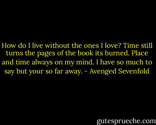 How do I live without the ones I love?<br />Time still turns the pages of the book its burned.<br />Place and time always on my mind.<br />I have so much to say but your so far away. - Avenged Sevenfold
