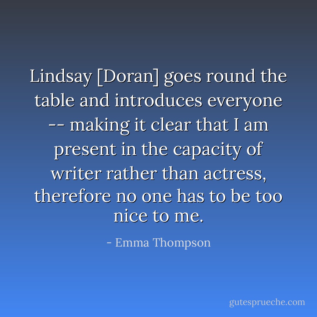 Lindsay [Doran] goes round the table and introduces everyone -- making it clear that I am present in the capacity of writer rather than actress, therefore no one has to be too nice to me. - Emma Thompson