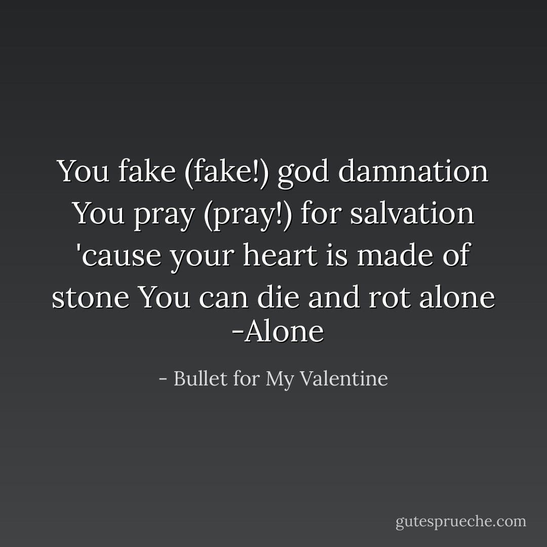 You fake (fake!) god damnation<br />You pray (pray!) for salvation<br />'cause your heart is made of stone<br />You can die and rot alone<br /><br />-Alone - Bullet for My Valentine