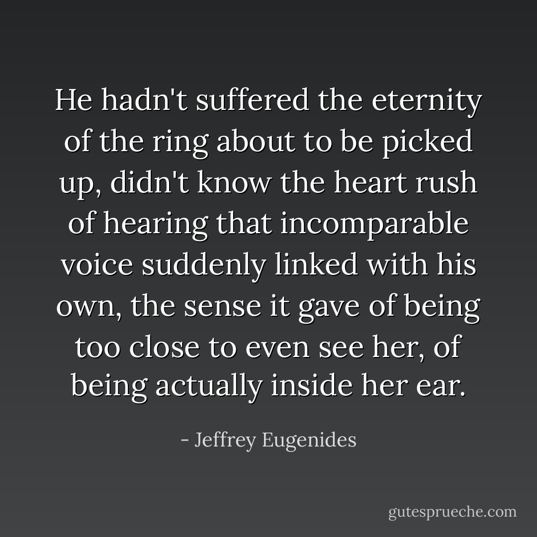 He hadn't suffered the eternity of the ring about to be picked up, didn't know the heart rush of hearing that incomparable voice suddenly linked with his own, the sense it gave of being too close to even see her, of being actually inside her ear. - Jeffrey Eugenides