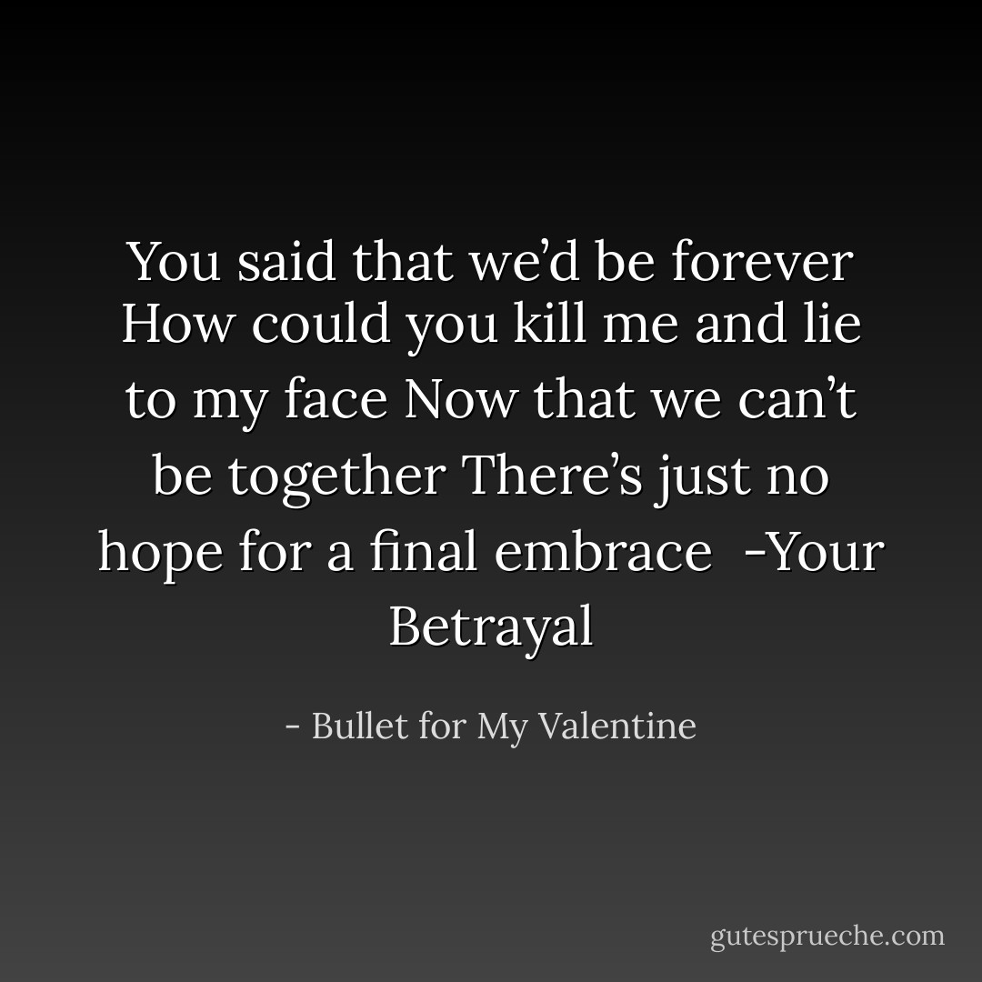 You said that we’d be forever<br />How could you kill me and lie to my face<br />Now that we can’t be together<br />There’s just no hope for a final embrace<br /><br />-Your Betrayal - Bullet for My Valentine