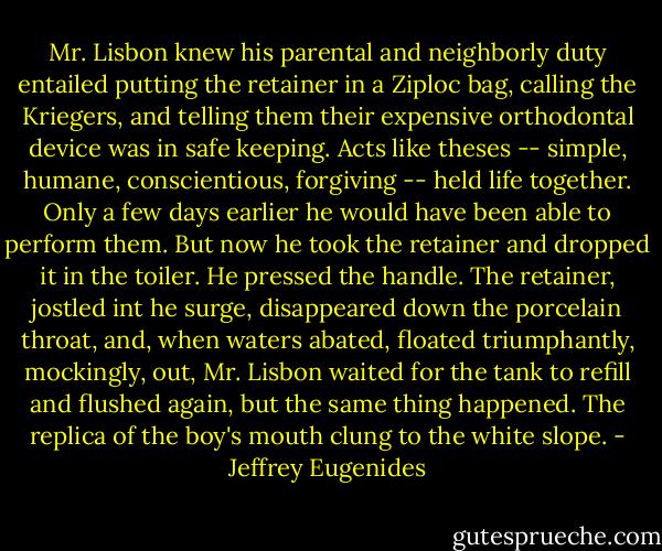 Mr. Lisbon knew his parental and neighborly duty entailed putting the retainer in a Ziploc bag, calling the Kriegers, and telling them their expensive orthodontal device was in safe keeping. Acts like theses -- simple, humane, conscientious, forgiving -- held life together. Only a few days earlier he would have been able to perform them. But now he took the retainer and dropped it in the toiler. He pressed the handle. The retainer, jostled int he surge, disappeared down the porcelain throat, and, when waters abated, floated triumphantly, mockingly, out, Mr. Lisbon waited for the tank to refill and flushed again, but the same thing happened. The replica of the boy's mouth clung to the white slope. - Jeffrey Eugenides