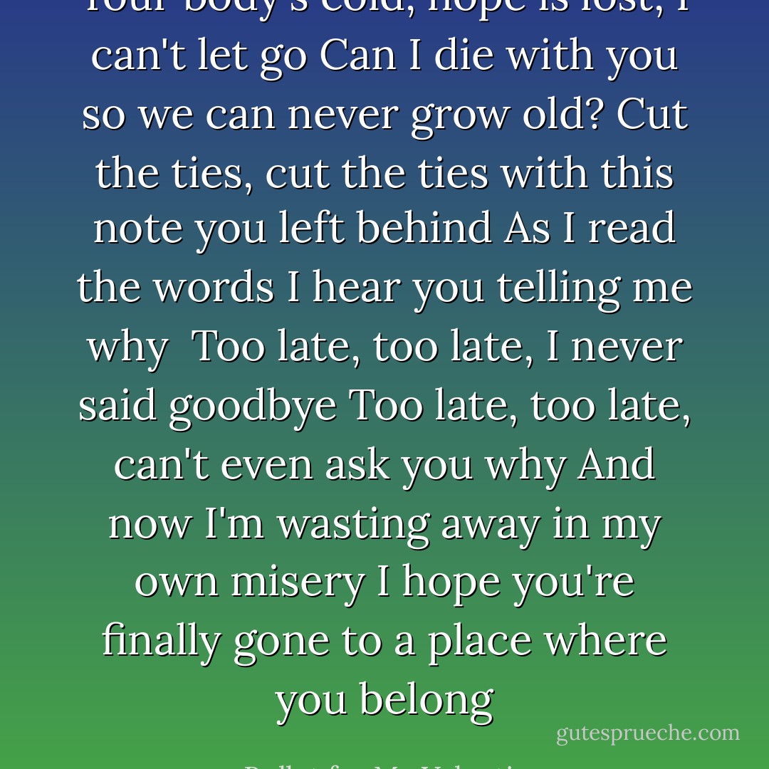 Your body's cold, hope is lost, I can't let go<br />Can I die with you so we can never grow old?<br />Cut the ties, cut the ties with this note you left behind<br />As I read the words I hear you telling me why<br /><br />Too late, too late, I never said goodbye<br />Too late, too late, can't even ask you why<br />And now I'm wasting away in my own misery<br />I hope you're finally gone to a place where you belong - Bullet for My Valentine